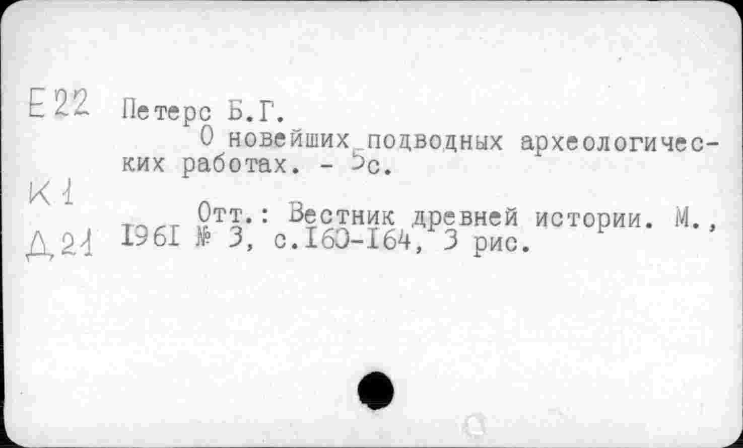 ﻿Е 22
К і
Д2<1
Петерс Б.Г.
О новейших подводных археологических работах. - ->с.
2т5>- : в?стник древней истории. М., 1961 № 3, С.16Э-164, 3 рис.